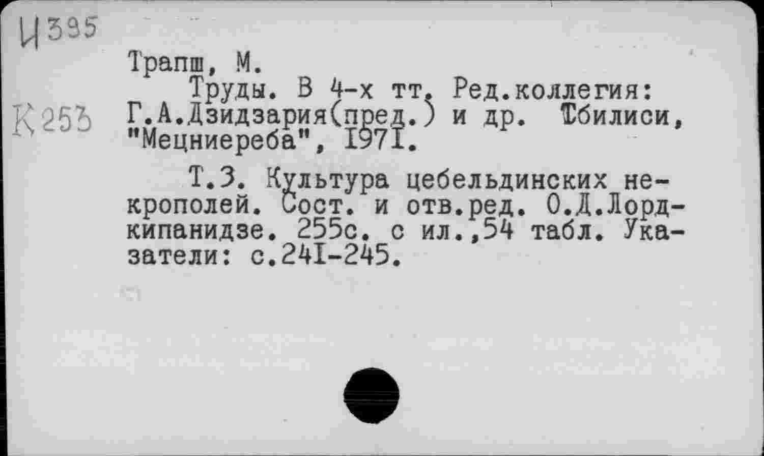 ﻿Ц595
Трапш, М.
Труды. В 4-х тт
R'25b Г.А.ДзидзарияСпред.
"Мецниереба", 1971.
Ред.коллегия: и др. Тбилиси,
Т.З. Культура цебельдинских некрополей. Сост. и отв.ред. О.Д.Лордкипанидзе. 255с. с ил.,54 табл. Указатели: с.241-245.